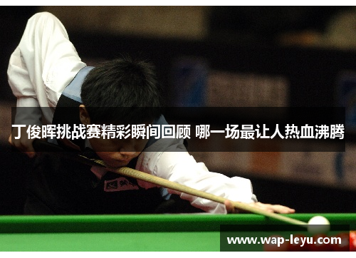 丁俊晖挑战赛精彩瞬间回顾 哪一场最让人热血沸腾