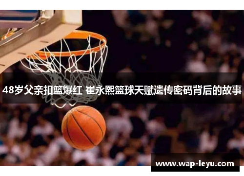 48岁父亲扣篮爆红 崔永熙篮球天赋遗传密码背后的故事