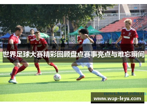 世界足球大赛精彩回顾盘点赛事亮点与难忘瞬间